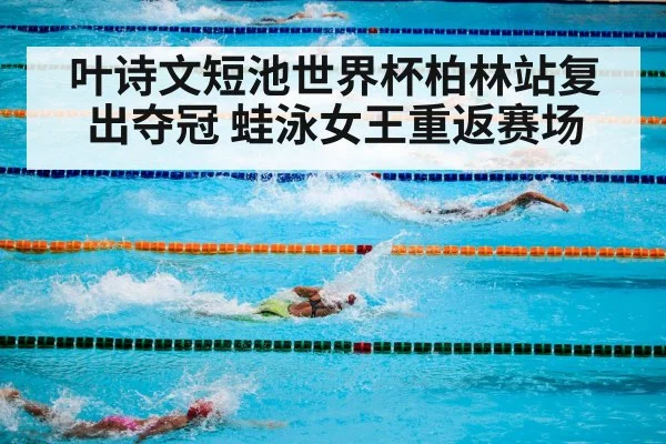叶诗文短池世界杯柏林站复出夺冠 蛙泳女王重返赛场