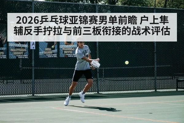 2026乒乓球亚锦赛男单前瞻 户上隼辅反手拧拉与前三板衔接的战术评估